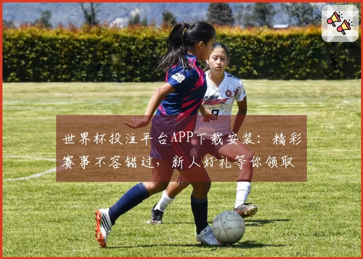 世界杯投注平台APP下载安装：精彩赛事不容错过，新人好礼等你领取